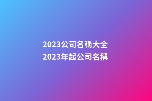 2023公司名稱大全 2023年起公司名稱-第1張-公司起名-玄機派